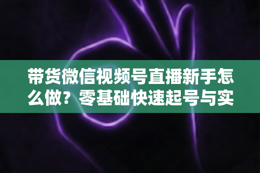 带货微信视频号直播新手怎么做?零基础快速起号与实战变现全攻略 带货微信视频号直播新手怎么做?零基础快速起号与实战变现全攻略