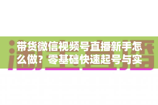 带货微信视频号直播新手怎么做?零基础快速起号与实战变现全攻略 带货微信视频号直播新手怎么做?零基础快速起号与实战变现全攻略