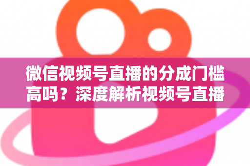 微信视频号直播的分成门槛高吗？深度解析视频号直播变现条件、分成比例与新手赚钱全攻略