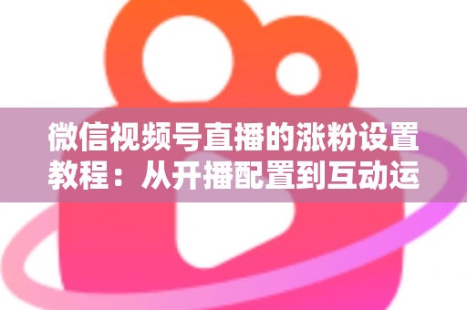 微信视频号直播的涨粉设置教程:从开播配置到互动运营的全流程涨粉实战指南 微信视频号直播的涨粉设置教程:从开播配置到互动运营的全流程涨粉实战指南