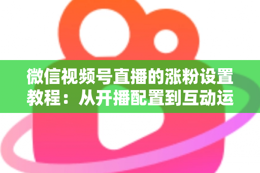 微信视频号直播的涨粉设置教程：从开播配置到互动运营的全流程涨粉实战指南