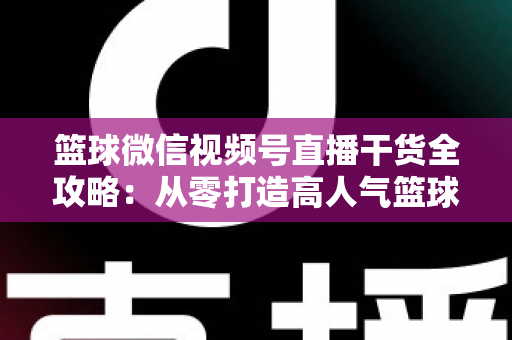 篮球微信视频号直播干货全攻略：从零打造高人气篮球直播间的实战指南