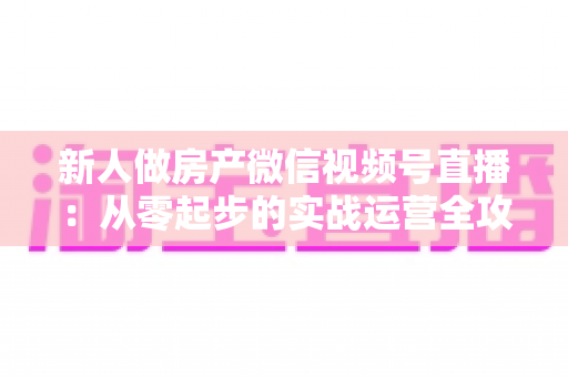 新人做房产微信视频号直播：从零起步的实战运营全攻略