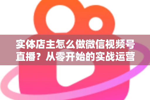 实体店主怎么做微信视频号直播？从零开始的实战运营全攻略