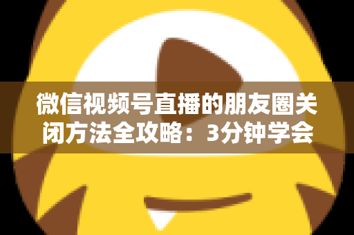 微信视频号直播的朋友圈关闭方法全攻略:3分钟学会隐私设置,还原一个清爽不打扰的朋友圈 微信视频号直播的朋友圈关闭方法全攻略:3分钟学会隐私设置,还原一个清爽不打扰的朋友圈
