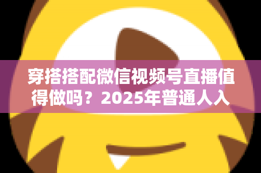 穿搭搭配微信视频号直播值得做吗？2025年普通人入局穿搭赛道的深度分析与实操指南