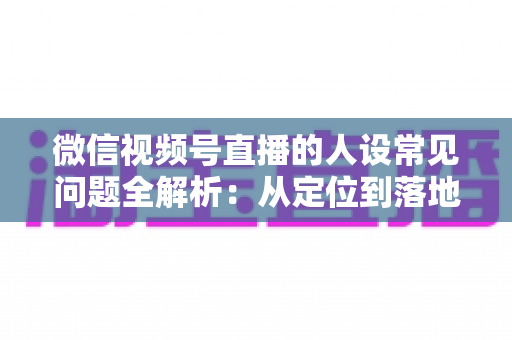 微信视频号直播的人设常见问题全解析：从定位到落地的实用避坑指南