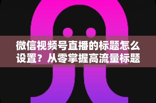 微信视频号直播的标题怎么设置？从零掌握高流量标题撰写全攻略