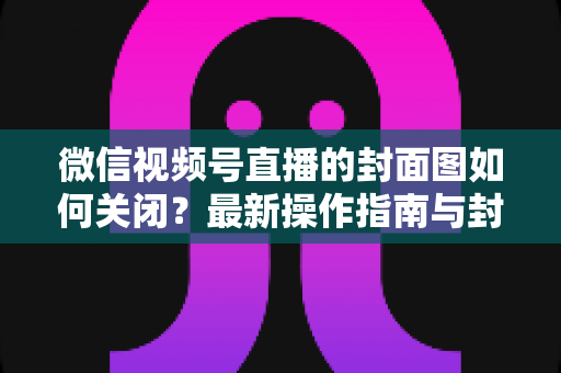微信视频号直播的封面图如何关闭？最新操作指南与封面设置技巧全解析