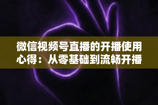 微信视频号直播的开播使用心得:从零基础到流畅开播的完整实战指南 微信视频号直播的开播使用心得:从零基础到流畅开播的完整实战指南