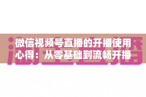 微信视频号直播的开播使用心得:从零基础到流畅开播的完整实战指南 微信视频号直播的开播使用心得:从零基础到流畅开播的完整实战指南