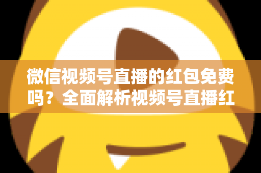 微信视频号直播的红包免费吗？全面解析视频号直播红包规则、领取方式与避坑指南