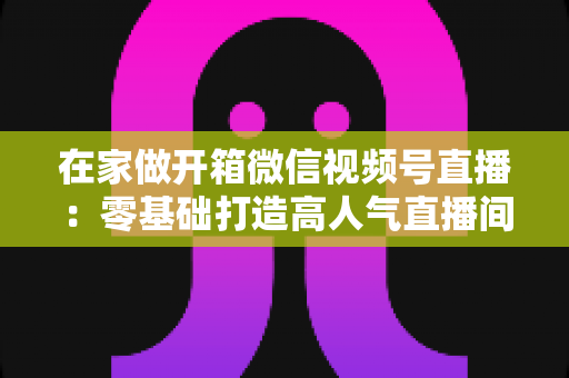 在家做开箱微信视频号直播：零基础打造高人气直播间的完整实战指南