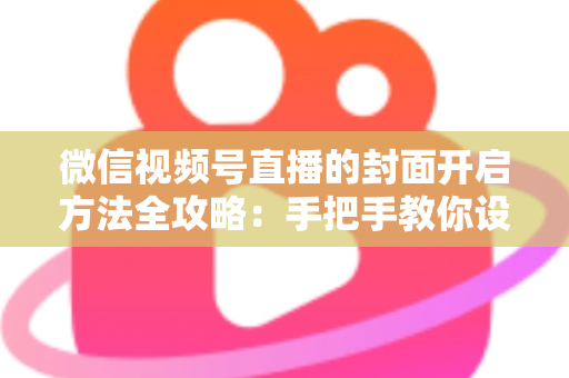 微信视频号直播的封面开启方法全攻略：手把手教你设置高点击率封面，快速提升直播间人气