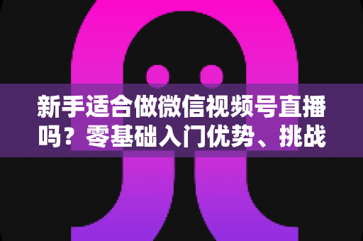 新手适合做微信视频号直播吗？零基础入门优势、挑战与实操全攻略
