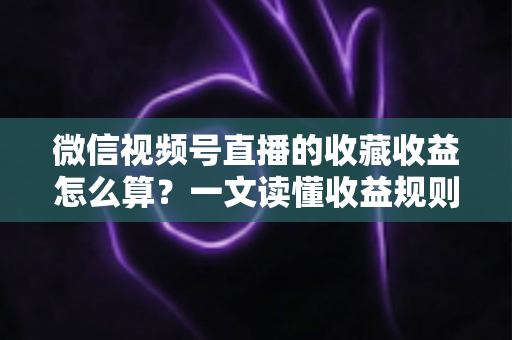 微信视频号直播的收藏收益怎么算？一文读懂收益规则、分成比例与提现全流程