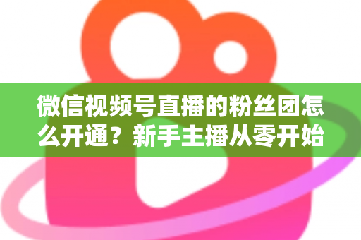 微信视频号直播的粉丝团怎么开通？新手主播从零开始开通与运营粉丝团的完整实用指南