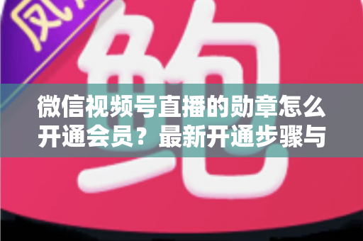 微信视频号直播的勋章怎么开通会员？最新开通步骤与会员权益全解析