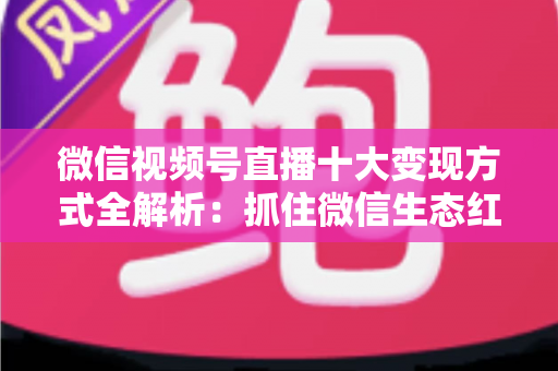 微信视频号直播十大变现方式全解析：抓住微信生态红利，普通人也能靠直播赚钱的实战指南