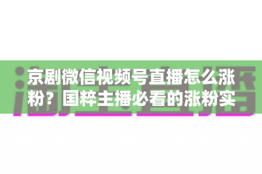 京剧微信视频号直播怎么涨粉?国粹主播必看的涨粉实战指南与运营秘籍 京剧微信视频号直播怎么涨粉?国粹主播必看的涨粉实战指南与运营秘籍