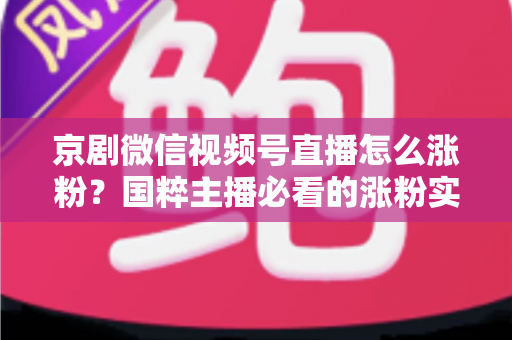 京剧微信视频号直播怎么涨粉?国粹主播必看的涨粉实战指南与运营秘籍 京剧微信视频号直播怎么涨粉?国粹主播必看的涨粉实战指南与运营秘籍