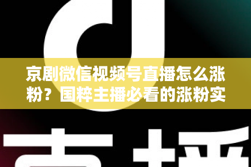 京剧微信视频号直播怎么涨粉？国粹主播必看的涨粉实战指南与运营秘籍