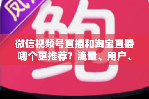 微信视频号直播和淘宝直播哪个更推荐？流量、用户、成本三维对比与选型全指南