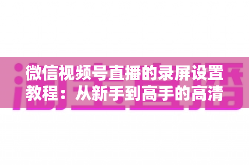 微信视频号直播的录屏设置教程：从新手到高手的高清录制全攻略，一键保存精彩直播不留遗憾