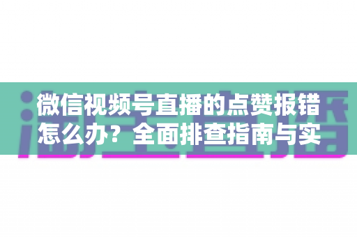 微信视频号直播的点赞报错怎么办？全面排查指南与实用解决方案大公开
