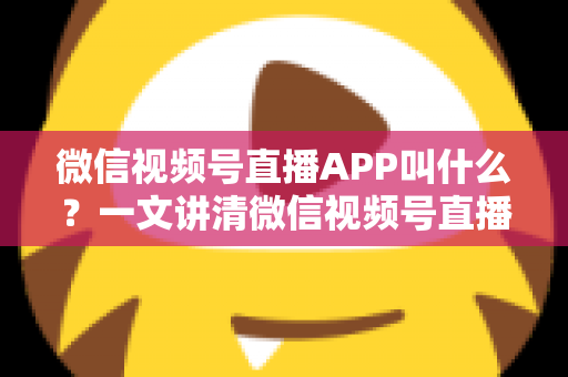 微信视频号直播APP叫什么？一文讲清微信视频号直播的入口、功能与使用方法