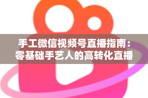 手工微信视频号直播指南：零基础手艺人的高转化直播实战手册