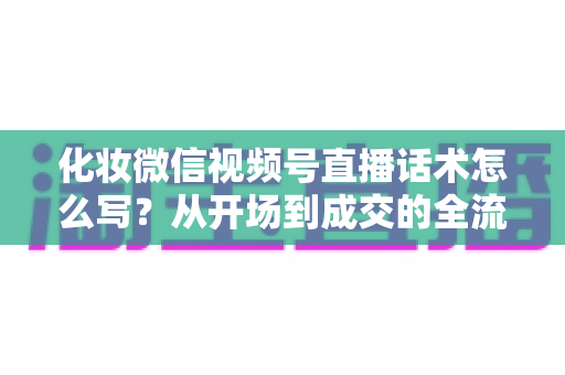 化妆微信视频号直播话术怎么写？从开场到成交的全流程实战话术指南