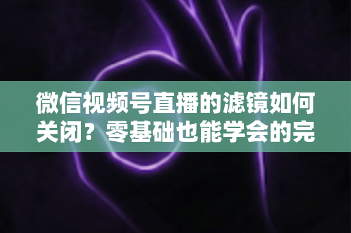 微信视频号直播的滤镜如何关闭？零基础也能学会的完整操作指南与避坑技巧