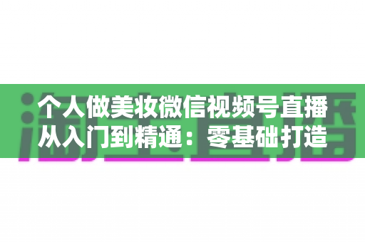 个人做美妆微信视频号直播从入门到精通：零基础打造高人气高转化美妆直播间的完整实战指南