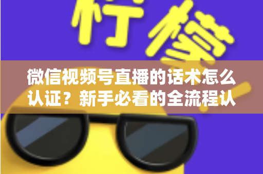 微信视频号直播的话术怎么认证?新手必看的全流程认证指南与合规话术实操技巧 微信视频号直播的话术怎么认证?新手必看的全流程认证指南与合规话术实操技巧
