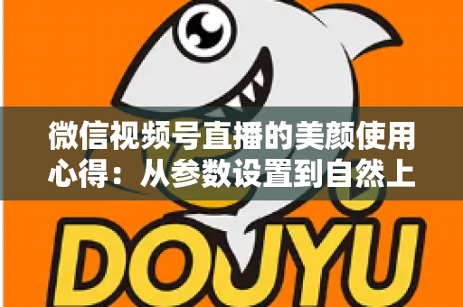 微信视频号直播的美颜使用心得：从参数设置到自然上镜的实战技巧全解析