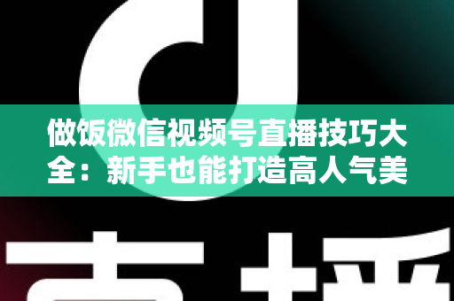 做饭微信视频号直播技巧大全：新手也能打造高人气美食直播间的完整攻略