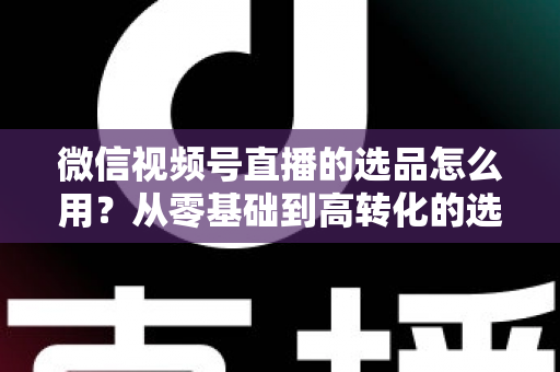 微信视频号直播的选品怎么用？从零基础到高转化的选品实战全攻略