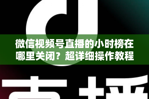 微信视频号直播的小时榜在哪里关闭？超详细操作教程与主播避坑指南全解析