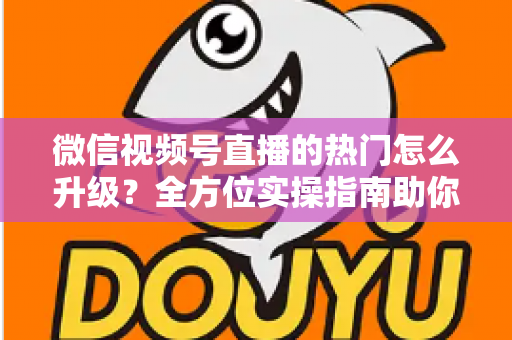 微信视频号直播的热门怎么升级?全方位实操指南助你流量快速增长 微信视频号直播的热门怎么升级?全方位实操指南助你流量快速增长