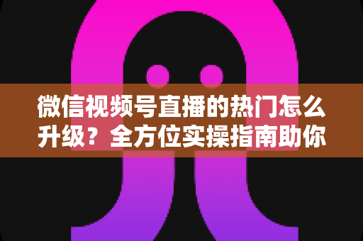 微信视频号直播的热门怎么升级？全方位实操指南助你流量快速增长