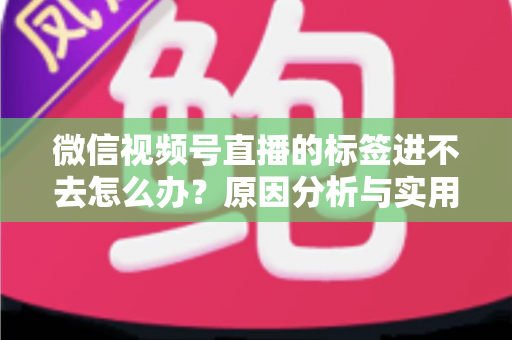 微信视频号直播的标签进不去怎么办?原因分析与实用解决指南 微信视频号直播的标签进不去怎么办?原因分析与实用解决指南
