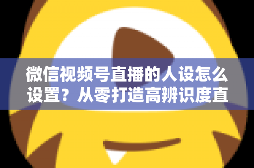 微信视频号直播的人设怎么设置？从零打造高辨识度直播人形的完整指南