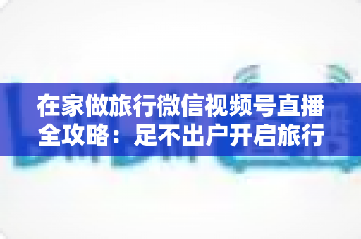 在家做旅行微信视频号直播全攻略：足不出户开启旅行内容变现新事业