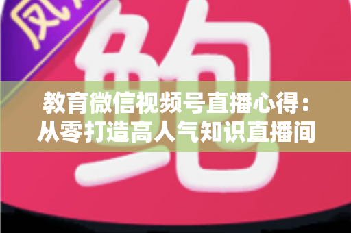 教育微信视频号直播心得：从零打造高人气知识直播间的全流程实战指南