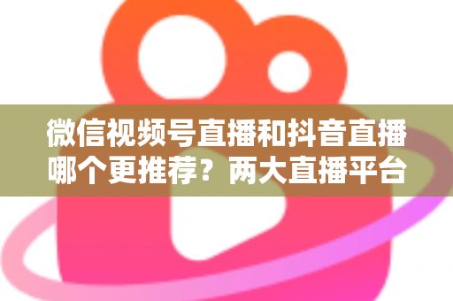 微信视频号直播和抖音直播哪个更推荐？两大直播平台深度对比与新手选平台全攻略