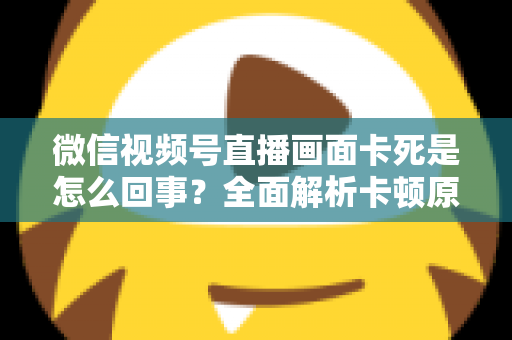 微信视频号直播画面卡死是怎么回事？全面解析卡顿原因与实用解决技巧指南