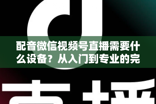 配音微信视频号直播需要什么设备？从入门到专业的完整设备配置指南