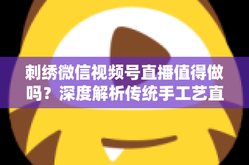 刺绣微信视频号直播值得做吗？深度解析传统手工艺直播的新机遇与变现路径