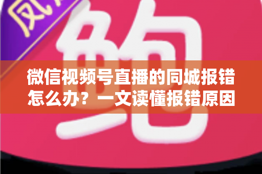 微信视频号直播的同城报错怎么办？一文读懂报错原因与实用解决方法